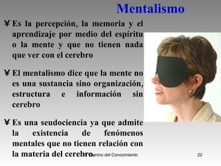 Mentalismo Es la percepción, la memoria y el aprendizaje por medio del espíritu o la mente y que no tienen nada que ver con el cerebro El mentalismo dice que la mente no es una sustancia sino organización, estructura e información sin cerebro Es una seudociencia ya que admite la existencia de fenómenos mentales que no tienen relación con la materia del cerebro.  