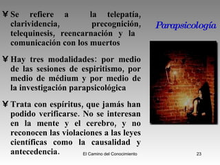Parapsicología Se refiere a  la telepatía, clarividencia, precognición, telequinesis, reencarnación y la  comunicación con los muertos Hay tres modalidades: por medio de las sesiones de espiritismo, por medio de médium y por medio de la investigación parapsicológica Trata con espíritus, que jamás han podido verificarse. No se interesan en la mente y el cerebro, y no reconocen las violaciones a las leyes científicas como la causalidad y antecedencia. 
