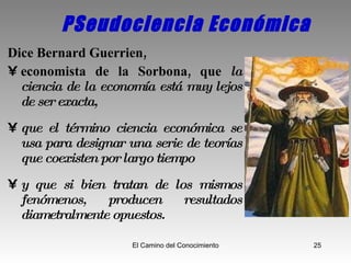 PSeudociencia Económica Dice Bernard Guerrien,  economista de la Sorbona, que  la ciencia de la economía está muy lejos de ser exacta,  que el término ciencia económica se usa para designar una serie de teorías que coexisten por largo tiempo  y que si bien tratan de los mismos fenómenos, producen resultados diametralmente opuestos. 