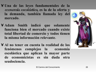 Una de las leyes fundamentales de la  economía escolástica , es la de la oferta y la demanda, también llamada ley del mercado. Adam Smith indicó que solamente funciona bien el mercado cuando existe total libertad de comercio y todos tienen la misma información relevante. Al no tener en cuenta la realidad de los fenómenos complejos la  economía escolástica que aplican la mayor parte de economicistas es sin duda otra seudociencia. 