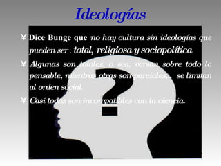 Ideologías Dice Bunge que  no hay cultura sin ideologías que pueden ser  :  total ,  religiosa y sociopolítica Algunas son totales, o sea, versan sobre todo lo pensable, mientras otras son parciales… se limitan al orden social.  Casi todas son incompatibles con la ciencia. 