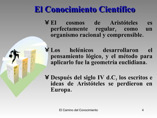 El Conocimiento Científico El cosmos de Aristóteles es perfectamente regular, como un organismo racional y comprensible.  Los helénicos desarrollaron el pensamiento lógico, y el método para aplicarlo fue la geometría euclidiana.  Después del siglo IV d.C, los escritos e ideas de Aristóteles se perdieron en Europa. 