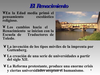 El Renacimiento La invención de los tipos móviles de la imprenta por Guttenberg.  La creación de una serie de universidades a partir del siglo XII.  La Reforma protestante, produce una enorme crisis y ciertas universidades aceptan el humanismo.   En la Edad media primó el pensamiento escolástico religioso. Los cambios hacia el  Renacimiento  se inician con la Escuela de  Traductores de Toledo. 