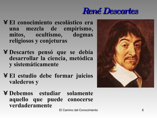 René Descartes El conocimiento escolástico era una mezcla de empirismo, mitos, ocultismo, dogmas religiosos y conjeturas  Descartes pensó que se debía desarrollar la ciencia, metódica y sistemáticamente El estudio debe formar juicios valederos y  Debemos estudiar solamente aquello que puede conocerse verdaderamente  