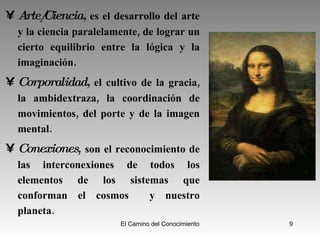 Arte/Ciencia,   es el desarrollo del arte y la ciencia paralelamente, de lograr un cierto equilibrio entre la lógica y la imaginación. Corporalidad,   el cultivo de la gracia, la ambidextraza, la coordinación de movimientos, del porte y de la imagen mental. Conexiones ,  son el reconocimiento de las interconexiones de todos los elementos de los sistemas que conforman el cosmos  y nuestro planeta. 