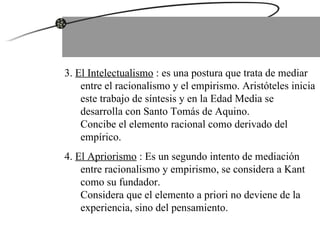 3.  El Intelectualismo  : es una postura que trata de mediar entre el racionalismo y el empirismo. Aristóteles inicia este trabajo de síntesis y en la Edad Media se desarrolla con Santo Tomás de Aquino.  Concibe el elemento racional como derivado del empírico. 4.  El Apriorismo  : Es un segundo intento de mediación entre racionalismo y empirismo, se considera a Kant como su fundador.  Considera que el elemento a priori no deviene de la experiencia, sino del pensamiento. 