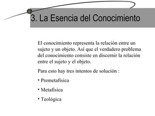 3. La Esencia del Conocimiento El conocimiento representa la relación entre un sujeto y un objeto. Así que el verdadero problema del conocimiento consiste en discernir la relación entre el sujeto y el objeto. Para esto hay tres intentos de solución : Premetafísica Metafísica  Teológica 