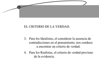 EL CRITERIO DE LA VERDAD. Para los Idealistas, el considerar la ausencia de contradicciones en el pensamiento, nos conduce  a encontrar un criterio de verdad. Para los Realistas, el criterio de verdad proviene  de la evidencia. 