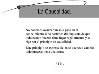 La Causalidad. No podemos avanzar un solo paso en el conocimiento si no partimos del supuesto de que todo cuanto sucede tiene lugar regularmente y se rige por el principio de causalidad.  Este principio se expresa diciendo que todo cambio, todo proceso tiene una causa. F I N . 