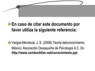 En caso de citar este documento por favor utiliza la siguiente referencia:   Vargas-Mendoza, J. E. (2006)  Teoría delconocimiento.  México: Asociación Oaxaqueña de Psicología A.C. En   http://www.conductitlan.net/conocimiento.ppt 