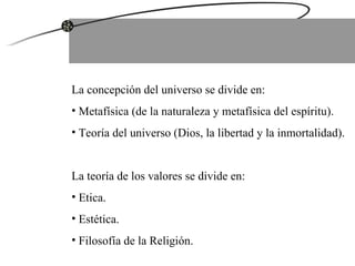 La concepción del universo se divide en: Metafísica (de la naturaleza y metafísica del espíritu). Teoría del universo (Dios, la libertad y la inmortalidad). La teoría de los valores se divide en: Etica. Estética. Filosofía de la Religión. 