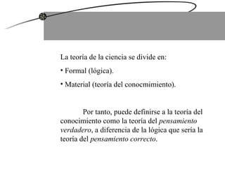 La teoría de la ciencia se divide en: Formal (lógica). Material (teoría del conocmimiento). Por tanto, puede definirse a la teoría del conocimiento como la teoría del  pensamiento verdadero , a diferencia de la lógica que sería la teoría del  pensamiento correcto . 