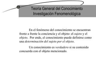 Teoría General del Conocimiento Investigación Fenomenológica En el fenómeno del conocimiento se encuentran frente a frente la conciencia y el objeto: el  sujeto  y el  objeto .  Por ende, el conocimiento puede definirse como una  determinación del sujeto por el objeto .  Un conocimiento es  verdadero  si su contenido concuerda con el objeto mencionado. 