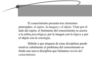 El conocimiento presenta tres elementos principales:  el sujeto, la imagen y el objeto . Visto por el lado del sujeto, el fenómeno del conocimiento se acerca a la esfera  psicológica ; por la imagen con la  lógica  y por el objeto con la  ontología .  Debido a que ninguna de estas disciplinas puede resolver cabalmente el problema del conocimiento se funda una nueva disciplina que llamamos  teoría del conocimiento .  