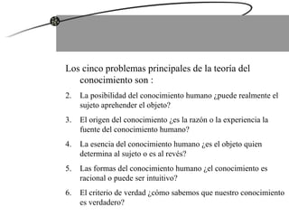 Los cinco problemas principales de la teoría del conocimiento son : La posibilidad del conocimiento humano ¿puede realmente el sujeto aprehender el objeto? El origen del conocimiento ¿es la razón o la experiencia la fuente del conocimiento humano? La esencia del conocimiento humano ¿es el objeto quien determina al sujeto o es al revés? Las formas del conocimiento humano ¿el conocimiento es racional o puede ser intuitivo? El criterio de verdad ¿cómo sabemos que nuestro conocimiento es verdadero? 