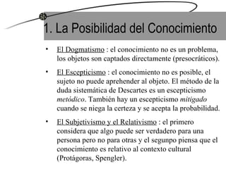 1. La Posibilidad del Conocimiento El Dogmatismo  : el conocimiento no es un problema, los objetos son captados directamente (presocráticos). El Escepticismo  : el conocimiento no es posible, el sujeto no puede aprehender al objeto. El método de la duda sistemática de Descartes es un escepticismo  metódico . También hay un escepticismo  mitigado  cuando se niega la certeza y se acepta la probabilidad. El Subjetivismo y el Relativismo  : el primero considera que algo puede ser verdadero para una persona pero no para otras y el segunpo piensa que el conocimiento es relativo al contexto cultural (Protágoras, Spengler).  