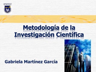 Metodología de la
Investigación Científica
Gabriela Martínez García
 
