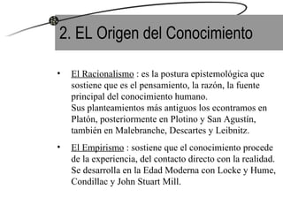 2. EL Origen del Conocimiento El Racionalismo  : es la postura epistemológica que sostiene que es el pensamiento, la razón, la fuente principal del conocimiento humano.  Sus planteamientos más antiguos los econtramos en Platón, posteriormente en Plotino y San Agustín, también en Malebranche, Descartes y Leibnitz. El Empirismo  : sostiene que el conocimiento procede de la experiencia, del contacto directo con la realidad. Se desarrolla en la Edad Moderna con Locke y Hume, Condillac y John Stuart Mill. 