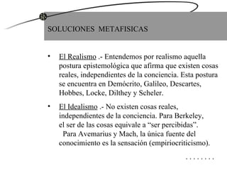 SOLUCIONES  METAFISICAS El Realismo  .- Entendemos por realismo aquella postura epistemológica que afirma que existen cosas reales, independientes de la conciencia. Esta postura se encuentra en Demócrito, Galileo, Descartes,  Hobbes, Locke, Dilthey y Scheler. El Idealismo  .- No existen cosas reales, independientes de la conciencia. Para Berkeley,  el ser de las cosas equivale a “ser percibidas”.  Para Avemarius y Mach, la única fuente del conocimiento es la sensación (empiriocriticismo).   . . . . . . . . 
