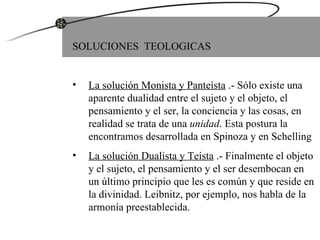 SOLUCIONES  TEOLOGICAS La solución Monista y Panteísta  .- Sólo existe una aparente dualidad entre el sujeto y el objeto, el pensamiento y el ser, la conciencia y las cosas, en realidad se trata de una  unidad . Esta postura la encontramos desarrollada en Spinoza y en Schelling La solución Dualista y Teísta  .- Finalmente el objeto y el sujeto, el pensamiento y el ser desembocan en un último principio que les es común y que reside en la divinidad. Leibnitz, por ejemplo, nos habla de la armonía preestablecida. 