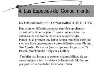 4. Las Especies del Conocimiento LA POSIBILIDAD DEL CONOCIMIENTO INTUITIVO Para algunos filósofos, conocer significa aprehender espiritualmente un objeto. El conocimiento intuitivo, entonces, es una forma inmediata de aprehender.  Platón  es el primero que habla de una intuición espiritual y en esa línea encontramos a otros filósofos como Plotino, San Agustín, Descartes (con su “pienso, luego existo”), Pascal, Malebranche, Bergson y Dilthey. También hay los que se oponen a la posibilidad de un conocimiento intuitivo, detaca la Escuela de Marburgo, por parte de su fundador, Hermann Cohen. 