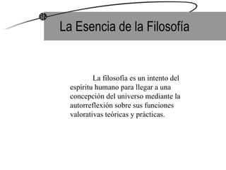 La Esencia de la Filosofía La filosofía es un intento del espíritu humano para llegar a una concepción del universo mediante la autorreflexión sobre sus funciones valorativas teóricas y prácticas. 