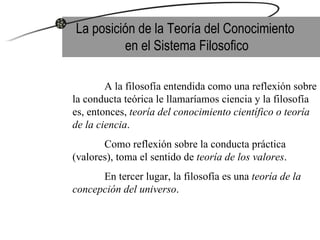 La posición de la Teoría del Conocimiento  en el Sistema Filosofico A la filosofía entendida como una reflexión sobre la conducta teórica le llamaríamos ciencia y la filosofía es, entonces,  teoría del conocimiento científico o teoría de la ciencia . Como reflexión sobre la conducta práctica (valores), toma el sentido de  teoría de los valores .  En tercer lugar, la filosofía es una  teoría de la concepción del universo .  