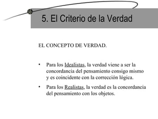5. El Criterio de la Verdad EL CONCEPTO DE VERDAD. Para los  Idealistas , la verdad viene a ser la concordancia del pensamiento consigo mismo  y es coincidente con la corrección lógica. Para los  Realistas , la verdad es la concordancia  del pensamiento con los objetos. 