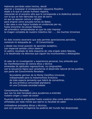 Habiendo percibido estos hechos, decidí
abarcar y traspasar el enceguecedor esquema filosófico
atado a lo que el cuerpo humano registra,
colocando en el precario sitio que le corresponde a la dialéctica sensoria
con la que se han fabricado los pies de barro
en que se apoyan ciencia y religión
para erigirse como actuales torres de Babel,
y dar paso a una lógica fundada en evidencias per-se,
hasta encontrar las piezas faltantes
del prismático rompecabezas en que ha sido impresa
la imagen completa de nuestro Colectivo Ser . . . los muchos Universos


En éste incierto escenario que solo permite apreciaciones parciales,
comenzó mi búsqueda de . . . El Conocimiento
y desde esa inicial posición de aprendiz escéptico,
con imparcial sentido crítico observé
el caótico resultado de éste esquema de vida erigido sobre falacias,
y la desatinada vía dolorosa que siguen los inconscientes y aletargados


Al cabo de mi investigación y experiencia personal, hoy entiendo que
las manifestaciones de ciencia ética y técnica
emanadas de aptitudes cognoscitivas, no congruentes
con la secuencia lógica que caracteriza el desarrollo natural de los pueblos,
son parte del Conocimiento Revelado
     fecundante germen de la Mente Científica Universal,
     indispensable para la metamorfosis Evolutiva
     de toda especie pensante que habrá de convertirse,
     de una primitiva comunidad planetaria
     en una Civilizada sociedad estelar

Conocimiento Revelado . . .
que nos ha sido heredado para ayudarnos a entender
nuestro origen y razón de existir
fluyendo desde la antigüedad hasta nuestros días como sublimes enseñanzas
anheladas por toda mente que ejerce su facultad de saber
civilizadores preceptos éticos y técnicos,
que con ignorante arrogancia los poderes del mundo han despreciado
 