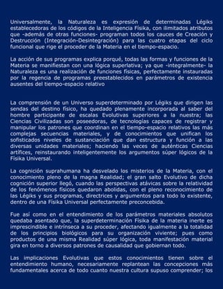 Universalmente, la Naturaleza es expresión de determinadas Légiks
establecedoras de los códigos de la Inteligencia Físika, con ilimitados atributos
que -además de otras funciones- programan todos los cauces de Creación y
Destrucción (Integración-Desintegración) para las cuatro etapas del ciclo
funcional que rige el proceder de la Materia en el tiempo-espacio.

La acción de sus programas explica porqué, todas las formas y funciones de la
Materia se manifiestan con una lógica superlativa; ya que -integralmente- la
Naturaleza es una realización de funciones físicas, perfectamente instauradas
por la regencia de programas preestablecidos en parámetros de existencia
ausentes del tiempo-espacio relativo


La comprensión de un Universo superdeterminado por Légiks que dirigen las
sendas del destino físico, ha quedado plenamente incorporada al saber del
hombre participante de escalas Evolutivas superiores a la nuestra; las
Ciencias Civilizadas son poseedoras, de tecnologías capaces de registrar y
manipular los patrones que coordinan en el tiempo-espacio relativos las más
complejas secuencias materiales, y de conocimientos que unifican los
sofisticados niveles de sustanciación que dan estructura y función a las
diversas unidades materiales; haciendo las veces de auténticas Ciencias
artífices, reinstaurando inteligentemente los argumentos súper lógicos de la
Físika Universal.

La cognición suprahumana ha desvelado los misterios de la Materia, con el
conocimiento pleno de la magna Realidad; el gran salto Evolutivo de dicha
cognición superior llegó, cuando las perspectivas atávicas sobre la relatividad
de los fenómenos físicos quedaron abolidas, con el pleno reconocimiento de
las Légiks y sus programas, directrices y argumentos para todo lo existente,
dentro de una Físika Universal perfectamente preconcebida.

Fue así como en el entendimiento de los parámetros materiales absolutos
quedaba asentado que, la superdeterminación Físika de la materia inerte es
imprescindible e intrínseca a su proceder, afectando igualmente a la totalidad
de los principios biológicos para su organización viviente; pues como
productos de una misma Realidad súper lógica, toda manifestación material
gira en torno a diversos patrones de causalidad que gobiernan todo.

Las implicaciones Evolutivas que estos conocimientos tienen sobre el
entendimiento humano, necesariamente replantean las concepciones más
fundamentales acerca de todo cuanto nuestra cultura supuso comprender; los
 