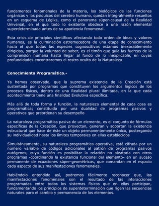 fundamentos fenomenales de la materia, los biológicos de las funciones
orgánicas y los psíquicos del cerebro humano, quedan integralmente resueltos
en un esquema de Légiks, como el panorama súper-causal de la Realidad
Universal, en el que todo lo existente obedece a una razón elemental
superdeterminada antes de su apariencia fenomenal.

Esta crisis de principios científicos afectando todo orden de ideas y valores
humanos, es la culminación estremecedora de una etapa de conocimiento
hacia el que todas las especies cognoscitivas estamos inexorablemente
dirigidas, porque la voluntad de saber, es el timón que guía las fuerzas de la
comprensión humana hasta llegar al fondo de lo inexplicable, en cuyas
profundidades encontraremos el rostro oculto de la Naturaleza


Conocimiento Programático.-

Ya hemos observado, que la suprema existencia de la Creación está
sustentada por programas que constituyen los argumentos lógicos de los
procesos físicos, dentro de una Realidad plural ilimitada, en la que cada
acontecimiento tiene una finalidad Evolutiva específica.

Más allá de toda forma y función, la naturaleza elemental de cada cosa es
programática; constituida por una dualidad de programas pasivos y
operativos que preordenan su desempeño

La naturaleza programática pasiva de un elemento, es el conjunto de fórmulas
específicas de la Creación, que proyectan, generan y soportan la existencia
estructural que hace de éste un objeto permanentemente único, postergando
su individualidad hasta los límites temporales en ellas establecidos

Simultáneamente, su naturaleza programática operativa, está cifrada por un
número variable de códigos adicionales al patrón de programas pasivos
autógenos, cuya función es posibilitar la relación no aleatoria con otros
programas -coordinando la existencia funcional del elemento- en un suceso
permanente de ecuaciones súper-geométricas, que comandan en el espacio
cada aspecto de sus manifestaciones fenomenales.

Habiéndolo entendido así, podremos fácilmente reconocer que, las
manifestaciones fenomenales son el resultado de las interacciones
programadas entre todos los sistemas físicos que en ellas participan,
fundamentando los principios de superdeterminación que rigen las secuencias
naturales para el cambio y permanencia de los elementos.
 
