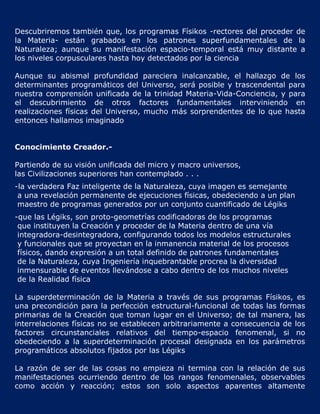 Descubriremos también que, los programas Físikos -rectores del proceder de
la Materia- están grabados en los patrones superfundamentales de la
Naturaleza; aunque su manifestación espacio-temporal está muy distante a
los niveles corpusculares hasta hoy detectados por la ciencia

Aunque su abismal profundidad pareciera inalcanzable, el hallazgo de los
determinantes programáticos del Universo, será posible y trascendental para
nuestra comprensión unificada de la trinidad Materia-Vida-Conciencia, y para
el descubrimiento de otros factores fundamentales interviniendo en
realizaciones físicas del Universo, mucho más sorprendentes de lo que hasta
entonces hallamos imaginado


Conocimiento Creador.-

Partiendo de su visión unificada del micro y macro universos,
las Civilizaciones superiores han contemplado . . .
-la verdadera Faz inteligente de la Naturaleza, cuya imagen es semejante
 a una revelación permanente de ejecuciones físicas, obedeciendo a un plan
 maestro de programas generados por un conjunto cuantificado de Légiks
-que las Légiks, son proto-geometrías codificadoras de los programas
 que instituyen la Creación y proceder de la Materia dentro de una vía
 integradora-desintegradora, configurando todos los modelos estructurales
 y funcionales que se proyectan en la inmanencia material de los procesos
 físicos, dando expresión a un total definido de patrones fundamentales
 de la Naturaleza, cuya Ingeniería inquebrantable procrea la diversidad
 inmensurable de eventos llevándose a cabo dentro de los muchos niveles
 de la Realidad física

La superdeterminación de la Materia a través de sus programas Físikos, es
una precondición para la perfección estructural-funcional de todas las formas
primarias de la Creación que toman lugar en el Universo; de tal manera, las
interrelaciones físicas no se establecen arbitrariamente a consecuencia de los
factores circunstanciales relativos del tiempo-espacio fenomenal, si no
obedeciendo a la superdeterminación procesal designada en los parámetros
programáticos absolutos fijados por las Légiks

La razón de ser de las cosas no empieza ni termina con la relación de sus
manifestaciones ocurriendo dentro de los rangos fenomenales, observables
como acción y reacción; estos son solo aspectos aparentes altamente
 