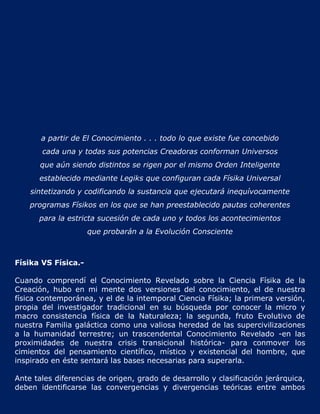 a partir de El Conocimiento . . . todo lo que existe fue concebido
       cada una y todas sus potencias Creadoras conforman Universos
       que aún siendo distintos se rigen por el mismo Orden Inteligente
      establecido mediante Legiks que configuran cada Físika Universal
    sintetizando y codificando la sustancia que ejecutará inequívocamente
    programas Físikos en los que se han preestablecido pautas coherentes
      para la estricta sucesión de cada uno y todos los acontecimientos
                     que probarán a la Evolución Consciente



Físika VS Física.-

Cuando comprendí el Conocimiento Revelado sobre la Ciencia Físika de la
Creación, hubo en mi mente dos versiones del conocimiento, el de nuestra
física contemporánea, y el de la intemporal Ciencia Físika; la primera versión,
propia del investigador tradicional en su búsqueda por conocer la micro y
macro consistencia física de la Naturaleza; la segunda, fruto Evolutivo de
nuestra Familia galáctica como una valiosa heredad de las supercivilizaciones
a la humanidad terrestre; un trascendental Conocimiento Revelado -en las
proximidades de nuestra crisis transicional histórica- para conmover los
cimientos del pensamiento científico, místico y existencial del hombre, que
inspirado en éste sentará las bases necesarias para superarla.

Ante tales diferencias de origen, grado de desarrollo y clasificación jerárquica,
deben identificarse las convergencias y divergencias teóricas entre ambos
 