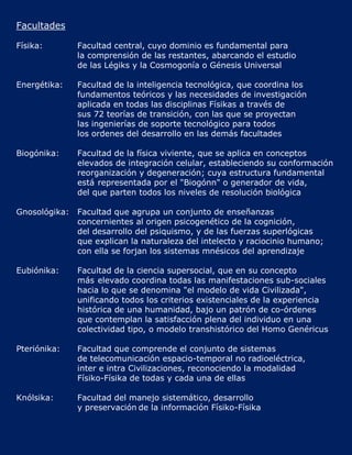 Facultades

Físika:        Facultad central, cuyo dominio es fundamental para
               la comprensión de las restantes, abarcando el estudio
               de las Légiks y la Cosmogonía o Génesis Universal

Energétika:    Facultad de la inteligencia tecnológica, que coordina los
               fundamentos teóricos y las necesidades de investigación
               aplicada en todas las disciplinas Físikas a través de
               sus 72 teorías de transición, con las que se proyectan
               las ingenierías de soporte tecnológico para todos
               los ordenes del desarrollo en las demás facultades

Biogónika:     Facultad de la física viviente, que se aplica en conceptos
               elevados de integración celular, estableciendo su conformación
               reorganización y degeneración; cuya estructura fundamental
               está representada por el "Biogónn" o generador de vida,
               del que parten todos los niveles de resolución biológica

Gnosológika:   Facultad que agrupa un conjunto de enseñanzas
               concernientes al origen psicogenético de la cognición,
               del desarrollo del psiquismo, y de las fuerzas superlógicas
               que explican la naturaleza del intelecto y raciocinio humano;
               con ella se forjan los sistemas mnésicos del aprendizaje

Eubiónika:     Facultad de la ciencia supersocial, que en su concepto
               más elevado coordina todas las manifestaciones sub-sociales
               hacia lo que se denomina "el modelo de vida Civilizada",
               unificando todos los criterios existenciales de la experiencia
               histórica de una humanidad, bajo un patrón de co-órdenes
               que contemplan la satisfacción plena del individuo en una
               colectividad tipo, o modelo transhistórico del Homo Genéricus

Pteriónika:    Facultad que comprende el conjunto de sistemas
               de telecomunicación espacio-temporal no radioeléctrica,
               inter e intra Civilizaciones, reconociendo la modalidad
               Físiko-Físika de todas y cada una de ellas

Knólsika:      Facultad del manejo sistemático, desarrollo
               y preservación de la información Físiko-Físika
 