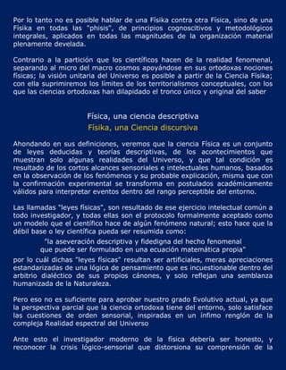 Por lo tanto no es posible hablar de una Físika contra otra Física, sino de una
Físika en todas las "phisis", de principios cognoscitivos y metodológicos
integrales, aplicados en todas las magnitudes de la organización material
plenamente develada.

Contrario a la partición que los científicos hacen de la realidad fenomenal,
separando al micro del macro cosmos apoyándose en sus ortodoxas nociones
físicas; la visión unitaria del Universo es posible a partir de la Ciencia Físika;
con ella suprimiremos los límites de los territorialismos conceptuales, con los
que las ciencias ortodoxas han dilapidado el tronco único y original del saber


                       Física, una ciencia descriptiva
                       Físika, una Ciencia discursiva

Ahondando en sus definiciones, veremos que la ciencia Física es un conjunto
de leyes deducidas y teorías descriptivas, de los acontecimientos que
muestran solo algunas realidades del Universo, y que tal condición es
resultado de los cortos alcances sensoriales e intelectuales humanos, basados
en la observación de los fenómenos y su probable explicación, misma que con
la confirmación experimental se transforma en postulados académicamente
válidos para interpretar eventos dentro del rango perceptible del entorno.

Las llamadas "leyes físicas", son resultado de ese ejercicio intelectual común a
todo investigador, y todas ellas son el protocolo formalmente aceptado como
un modelo que el científico hace de algún fenómeno natural; esto hace que la
débil base o ley científica pueda ser resumida como:
         "la aseveración descriptiva y fidedigna del hecho fenomenal
        que puede ser formulado en una ecuación matemática propia"
por lo cuál dichas "leyes físicas" resultan ser artificiales, meras apreciaciones
estandarizadas de una lógica de pensamiento que es incuestionable dentro del
arbitrio dialéctico de sus propios cánones, y solo reflejan una semblanza
humanizada de la Naturaleza.

Pero eso no es suficiente para aprobar nuestro grado Evolutivo actual, ya que
la perspectiva parcial que la ciencia ortodoxa tiene del entorno, solo satisface
las cuestiones de orden sensorial, inspiradas en un ínfimo renglón de la
compleja Realidad espectral del Universo

Ante esto el investigador moderno de la física debería ser honesto, y
reconocer la crisis lógico-sensorial que distorsiona su comprensión de la
 