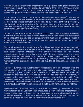 Materia, pues el argumento pragmático de lo palpable está precisamente en
entredicho, cuando en su búsqueda científica toca los auténticos límites
sensoriales de sí mismo al confrontar una Naturaleza que en el fondo
desconoce, porque sus realidades sustanciales están más allá de ellos

Por su parte, la Ciencia Físika es mucho más que una colección de teorías
descriptivas de la Naturaleza; pues al identificar plenamente la existencia de
las Légiks reales que formulan la Creación, de su forma, cantidad, potencias y
manifestaciones estructurales y funcionales, supera con mucho el concepto
más avanzado que hoy se tenga del conjunto de leyes físicas necesarias para
constituir El Conocimiento Universal.

La Ciencia Físika es además un auténtico compendio discursivo del Universo,
al intimar hasta en los más ínfimos detalles que hacen posible la realización
de su identidad propia, con el entendimiento puro de los códigos Físikos o
vocablos Arquemátikos, que al regir sus manifestaciones definen el entorno
absoluto de sus Naturalezas

Siendo el lenguaje Arquemátiko la más sublime compenetración del intelecto
humano dentro de la íntima ejecución Físika del Universo, el advenimiento de
esta súper Ciencia antecede a un cambio sustancial de los cauces
educacionales históricos con los que se están forjando los preclaros recursos
intelectuales del científico futuro; ya que el contacto intelectual con los verbos
Físikos -que se ejecutan en el grandioso y complejo recital de formas y
manifestaciones naturales- nos abre las puertas al conocimiento último de
toda cosa.

Puede asegurarse, que nuestra pasiva expectativa ante el acontecer cotidiano
del mundo habrá terminado, al asimilar cognoscitivamente la Ciencia Físika de
la Creación; y en un paso trascendente, más allá del horizonte quántico,
estaremos entrando en el foro de las humanidades próximas a Civilizarse, al
aprender a leer con claridad las partituras concertantes de la ejecución Físika
Universal -hasta hoy veladas por nuestros sentidos- en las que cada ritmo
representa la discontinuidad temporal de los eventos, y cada melodía expresa
la actividad congregativa que es propia a toda lógica funcional de la Materia

Aprenderemos entonces que la Naturaleza inerte y viviente es una
manifestación de El Conocimiento, instaurada por Ingenierías programáticas,
desarrolladas para ordenar los excelsos panoramas multigeométricos del
escenario Universal, fruto de Ciencias Físikas de la Creación que -por su
compleja perfección- nos han sido sensorialmente irreconocibles.
 