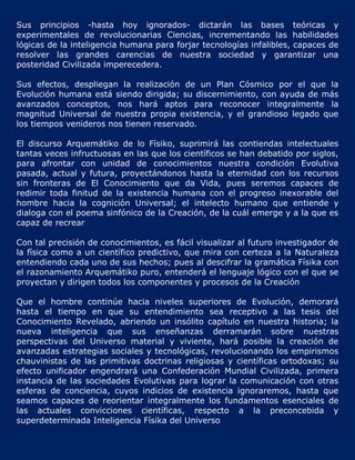 Sus principios -hasta hoy ignorados- dictarán las bases teóricas y
experimentales de revolucionarias Ciencias, incrementando las habilidades
lógicas de la inteligencia humana para forjar tecnologías infalibles, capaces de
resolver las grandes carencias de nuestra sociedad y garantizar una
posteridad Civilizada imperecedera.

Sus efectos, despliegan la realización de un Plan Cósmico por el que la
Evolución humana está siendo dirigida; su discernimiento, con ayuda de más
avanzados conceptos, nos hará aptos para reconocer integralmente la
magnitud Universal de nuestra propia existencia, y el grandioso legado que
los tiempos venideros nos tienen reservado.

El discurso Arquemátiko de lo Físiko, suprimirá las contiendas intelectuales
tantas veces infructuosas en las que los científicos se han debatido por siglos,
para afrontar con unidad de conocimientos nuestra condición Evolutiva
pasada, actual y futura, proyectándonos hasta la eternidad con los recursos
sin fronteras de El Conocimiento que da Vida, pues seremos capaces de
redimir toda finitud de la existencia humana con el progreso inexorable del
hombre hacia la cognición Universal; el intelecto humano que entiende y
dialoga con el poema sinfónico de la Creación, de la cuál emerge y a la que es
capaz de recrear

Con tal precisión de conocimientos, es fácil visualizar al futuro investigador de
la física como a un científico predictivo, que mira con certeza a la Naturaleza
entendiendo cada uno de sus hechos; pues al descifrar la gramática Físika con
el razonamiento Arquemátiko puro, entenderá el lenguaje lógico con el que se
proyectan y dirigen todos los componentes y procesos de la Creación

Que el hombre continúe hacia niveles superiores de Evolución, demorará
hasta el tiempo en que su entendimiento sea receptivo a las tesis del
Conocimiento Revelado, abriendo un insólito capítulo en nuestra historia; la
nueva inteligencia que sus enseñanzas derramarán sobre nuestras
perspectivas del Universo material y viviente, hará posible la creación de
avanzadas estrategias sociales y tecnológicas, revolucionando los empirismos
chauvinistas de las primitivas doctrinas religiosas y científicas ortodoxas; su
efecto unificador engendrará una Confederación Mundial Civilizada, primera
instancia de las sociedades Evolutivas para lograr la comunicación con otras
esferas de conciencia, cuyos indicios de existencia ignoraremos, hasta que
seamos capaces de reorientar integralmente los fundamentos esenciales de
las actuales convicciones científicas, respecto a la preconcebida y
superdeterminada Inteligencia Físika del Universo
 