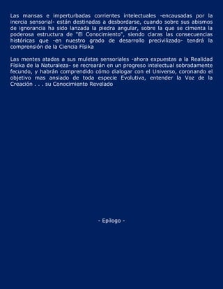 Las mansas e imperturbadas corrientes intelectuales -encausadas por la
inercia sensorial- están destinadas a desbordarse, cuando sobre sus abismos
de ignorancia ha sido lanzada la piedra angular, sobre la que se cimenta la
poderosa estructura de "El Conocimiento", siendo claras las consecuencias
históricas que -en nuestro grado de desarrollo precivilizado- tendrá la
comprensión de la Ciencia Físika

Las mentes atadas a sus muletas sensoriales -ahora expuestas a la Realidad
Físika de la Naturaleza- se recrearán en un progreso intelectual sobradamente
fecundo, y habrán comprendido cómo dialogar con el Universo, coronando el
objetivo mas ansiado de toda especie Evolutiva, entender la Voz de la
Creación . . . su Conocimiento Revelado




                                 - Epílogo -
 