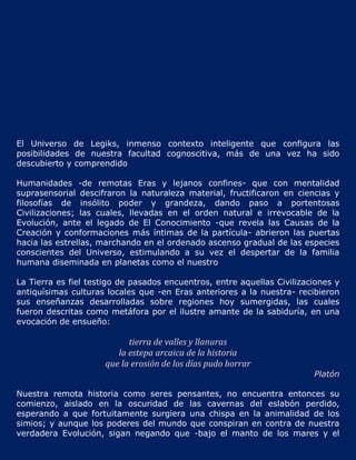 El Universo de Legiks, inmenso contexto inteligente que configura las
posibilidades de nuestra facultad cognoscitiva, más de una vez ha sido
descubierto y comprendido

Humanidades -de remotas Eras y lejanos confines- que con mentalidad
suprasensorial descifraron la naturaleza material, fructificaron en ciencias y
filosofías de insólito poder y grandeza, dando paso a portentosas
Civilizaciones; las cuales, llevadas en el orden natural e irrevocable de la
Evolución, ante el legado de El Conocimiento -que revela las Causas de la
Creación y conformaciones más íntimas de la partícula- abrieron las puertas
hacia las estrellas, marchando en el ordenado ascenso gradual de las especies
conscientes del Universo, estimulando a su vez el despertar de la familia
humana diseminada en planetas como el nuestro

La Tierra es fiel testigo de pasados encuentros, entre aquellas Civilizaciones y
antiquísimas culturas locales que -en Eras anteriores a la nuestra- recibieron
sus enseñanzas desarrolladas sobre regiones hoy sumergidas, las cuales
fueron descritas como metáfora por el ilustre amante de la sabiduría, en una
evocación de ensueño:

                           tierra de valles y llanuras
                        la estepa arcaica de la historia
                     que la erosión de los días pudo borrar
                                                                         Platón

Nuestra remota historia como seres pensantes, no encuentra entonces su
comienzo, aislado en la oscuridad de las cavernas del eslabón perdido,
esperando a que fortuitamente surgiera una chispa en la animalidad de los
simios; y aunque los poderes del mundo que conspiran en contra de nuestra
verdadera Evolución, sigan negando que -bajo el manto de los mares y el
 
