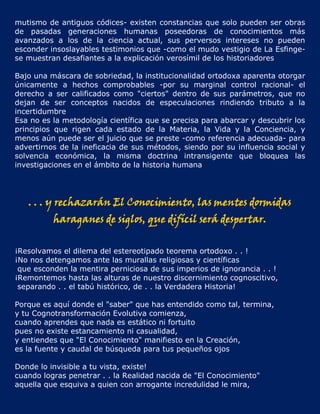 mutismo de antiguos códices- existen constancias que solo pueden ser obras
de pasadas generaciones humanas poseedoras de conocimientos más
avanzados a los de la ciencia actual, sus perversos intereses no pueden
esconder insoslayables testimonios que -como el mudo vestigio de La Esfinge-
se muestran desafiantes a la explicación verosímil de los historiadores

Bajo una máscara de sobriedad, la institucionalidad ortodoxa aparenta otorgar
únicamente a hechos comprobables -por su marginal control racional- el
derecho a ser calificados como "ciertos" dentro de sus parámetros, que no
dejan de ser conceptos nacidos de especulaciones rindiendo tributo a la
incertidumbre
Esa no es la metodología científica que se precisa para abarcar y descubrir los
principios que rigen cada estado de la Materia, la Vida y la Conciencia, y
menos aún puede ser el juicio que se preste -como referencia adecuada- para
advertirnos de la ineficacia de sus métodos, siendo por su influencia social y
solvencia económica, la misma doctrina intransigente que bloquea las
investigaciones en el ámbito de la historia humana




   . . . y rechazarán El Conocimiento, las mentes dormidas
          haraganes de siglos, que difícil será despertar.


¡Resolvamos el dilema del estereotipado teorema ortodoxo . . !
¡No nos detengamos ante las murallas religiosas y científicas
 que esconden la mentira perniciosa de sus imperios de ignorancia . . !
¡Remontemos hasta las alturas de nuestro discernimiento cognoscitivo,
 separando . . el tabú histórico, de . . la Verdadera Historia!

Porque es aquí donde el "saber" que has entendido como tal, termina,
y tu Cognotransformación Evolutiva comienza,
cuando aprendes que nada es estático ni fortuito
pues no existe estancamiento ni casualidad,
y entiendes que "El Conocimiento" manifiesto en la Creación,
es la fuente y caudal de búsqueda para tus pequeños ojos

Donde lo invisible a tu vista, existe!
cuando logras penetrar . . la Realidad nacida de "El Conocimiento"
aquella que esquiva a quien con arrogante incredulidad le mira,
 