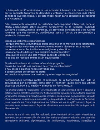 La búsqueda del Conocimiento es una actividad inherente a la mente humana;
por su conducto tratamos de descubrir y entender la consistencia más íntima
de todo lo que nos rodea, y de éste modo hacer parte consciente de nosotros
a la Naturaleza

Esta permanente necesidad por satisfacer toda inquietud intelectual, tiene un
efecto emancipador sobre nuestras perspectivas de la Realidad, pudiendo
subjetiva y objetivamente liberarnos, de atavismos conceptuales y de fuerzas
naturales que nos controlan, abriéndonos paso a formas de comprensión y
existencia Universales

Siendo así debemos respondernos:
-porqué entonces la humanidad sigue envuelta en la mortaja de la ignorancia?
-porqué las dos columnas del conocimiento ético y técnico en éste mundo,
 representadas en las instituciones religiosas y científicas,
 permanecen divididas en sus principios fundamentales?
-será que no existe una sola Verdad capas de unificarlas,
 o es que en realidad ambas están equivocadas?

Si esto último fuera el motivo, aún cabría preguntar,
¿acaso ha ocurrido una sucesión de errores involuntarios?
o hay entes a quienes no les convenga que,
a consecuencia de conocer lo cierto,
los pueblos adquieran una madurez que les haga inmanejables?

Conspiraciones secretas contra el desarrollo de la humanidad, han sido ya
denunciadas por personajes como John F. Kennedy, quien entre sus últimos
discursos advirtió a su nación y al mundo en forma textual:
"La misma palabra "secretismo" es repugnante en una sociedad libre y abierta, y
estamos como colectivo, inherente e históricamente opuestos a sociedades secretas,
juramentos secretos y procedimientos secretos, para los que nos oponemos en todo
el mundo a una conspiración monolítica y despiadada, la cuál depende de la codicia
para expandir un temor infundido a sus influencias; en la infiltración en lugar de
invasión, en la subversión en lugar de elecciones, en la intimidación en lugar de la
libre elección.

Se trata de un sistema que ha reclutado gran cantidad de recursos materiales y
humanos, en la construcción de una bien unida y eficiente máquina que combina
operaciones militares, diplomáticas, de inteligencia, económicas, científicas y
 