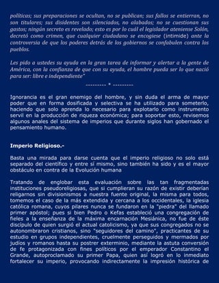 políticas; sus preparaciones se ocultan, no se publican; sus fallos se entierran, no
son titulares; sus disidentes son silenciados, no alabados; no se cuestionan sus
gastos; ningún secreto es revelado; esto es por lo cuál el legislador ateniense Solón,
decretó como crimen, que cualquier ciudadano se encogiese (intimide) ante la
controversia de que los poderes detrás de los gobiernos se confabulen contra los
pueblos.

Les pido a ustedes su ayuda en la gran tarea de informar y alertar a la gente de
América, con la confianza de que con su ayuda, el hombre pueda ser lo que nació
para ser: libre e independiente"
                                --------- * ---------

Ignorancia es el gran enemigo del hombre, y sin duda el arma de mayor
poder que en forma dosificada y selectiva se ha utilizado para someterlo,
haciendo que solo aprenda lo necesario para explotarlo como instrumento
servil en la producción de riqueza económica; para soportar esto, revisemos
algunos anales del sistema de imperios que durante siglos han gobernado el
pensamiento humano.


Imperio Religioso.-

Basta una mirada para darse cuenta que el imperio religioso no solo está
separado del científico y entre sí mismo, sino también ha sido y es el mayor
obstáculo en contra de la Evolución humana

Tratando de englobar esta evaluación sobre las tan fragmentadas
instituciones pseudoreligiosas, que si cumplieran su razón de existir deberían
religarnos sin divisionismos a nuestra fuente original, la misma para todos,
tomemos el caso de la más extendida y cercana a los occidentales, la iglesia
católica romana, cuyos pilares nunca se fundaron en la "piedra" del llamado
primer apóstol; pues si bien Pedro o Kefas estableció una congregación de
fieles a la enseñanza de la máxima encarnación Mesiánica, no fue de éste
discípulo de quien surgió el actual catolicismo, ya que sus congregados no se
autonombraron cristianos, sino "seguidores del camino", practicantes de su
estudio en grupos independientes, cruelmente perseguidos y mermados por
judíos y romanos hasta su postrer exterminio, mediante la astuta conversión
de fe protagonizada con fines políticos por el emperador Constantino el
Grande, autoproclamado su primer Papa, quien así logró en lo inmediato
fortalecer su imperio, provocando indirectamente la impresión histórica de
 
