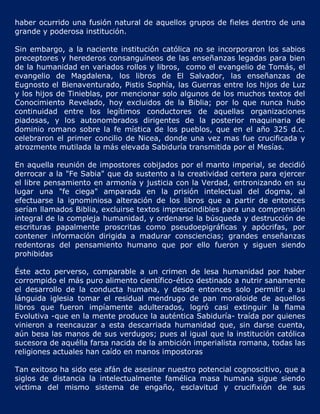 haber ocurrido una fusión natural de aquellos grupos de fieles dentro de una
grande y poderosa institución.

Sin embargo, a la naciente institución católica no se incorporaron los sabios
preceptores y herederos consanguíneos de las enseñanzas legadas para bien
de la humanidad en variados rollos y libros, como el evangelio de Tomás, el
evangelio de Magdalena, los libros de El Salvador, las enseñanzas de
Eugnosto el Bienaventurado, Pistis Sophía, las Guerras entre los hijos de Luz
y los hijos de Tinieblas, por mencionar solo algunos de los muchos textos del
Conocimiento Revelado, hoy excluidos de la Biblia; por lo que nunca hubo
continuidad entre los legítimos conductores de aquellas organizaciones
piadosas, y los autonombrados dirigentes de la posterior maquinaria de
dominio romano sobre la fe mística de los pueblos, que en el año 325 d.c.
celebraron el primer concilio de Nicea, donde una vez mas fue crucificada y
atrozmente mutilada la más elevada Sabiduría transmitida por el Mesías.

En aquella reunión de impostores cobijados por el manto imperial, se decidió
derrocar a la "Fe Sabia" que da sustento a la creatividad certera para ejercer
el libre pensamiento en armonía y justicia con la Verdad, entronizando en su
lugar una "fe ciega" amparada en la prisión intelectual del dogma, al
efectuarse la ignominiosa alteración de los libros que a partir de entonces
serían llamados Biblia, excluirse textos imprescindibles para una comprensión
integral de la compleja humanidad, y ordenarse la búsqueda y destrucción de
escrituras papalmente proscritas como pseudoepigráficas y apócrifas, por
contener información dirigida a madurar consciencias; grandes enseñanzas
redentoras del pensamiento humano que por ello fueron y siguen siendo
prohibidas

Éste acto perverso, comparable a un crimen de lesa humanidad por haber
corrompido el más puro alimento científico-ético destinado a nutrir sanamente
el desarrollo de la conducta humana, y desde entonces solo permitir a su
lánguida iglesia tomar el residual mendrugo de pan moraloide de aquellos
libros que fueron impíamente adulterados, logró casi extinguir la flama
Evolutiva -que en la mente produce la auténtica Sabiduría- traída por quienes
vinieron a reencauzar a esta descarriada humanidad que, sin darse cuenta,
aún besa las manos de sus verdugos; pues al igual que la institución católica
sucesora de aquélla farsa nacida de la ambición imperialista romana, todas las
religiones actuales han caído en manos impostoras

Tan exitoso ha sido ese afán de asesinar nuestro potencial cognoscitivo, que a
siglos de distancia la intelectualmente famélica masa humana sigue siendo
victima del mismo sistema de engaño, esclavitud y crucifixión de sus
 