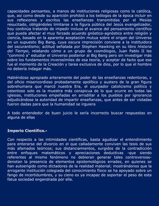 capacidades pensantes, a manos de instituciones religiosas como la católica,
que, así como desde su aparición prohibió a los teólogos de la época incluir en
sus reflexiones y escritos las enseñanzas transmitidas por el Mesías
resucitado, obligándoles limitarse a la figura pública del Jesús evangelizador,
hoy continúa tratando de impedir incluso el avance del pensamiento científico
que pueda afectar el muy forzado acuerdo gnóstico-agnóstico entre religión y
ciencia, basado en la aparente aceptación mutua sobre el origen del Universo
en un supuesto Big Bang, cuya oscura imprecisión conviene a la instituidora
del oscurantismo; actitud señalada por Stephen Hawking en su libro Historia
del Tiempo, relatando cómo a un grupo de cosmólogos, Juan Pablo II les
"conminó a" estudiar el Universo posterior al Big Bang pero sin investigar más
sobre los fundamentos inverosímiles de esa teoría, y aceptar de facto que ese
fue el momento de la Creación y tarea exclusiva de dios, por lo que el hombre
no debería indagar más.

Habiéndose apropiado arteramente del poder de las enseñanzas redentoras, y
del oficio misericordioso probadamente apolítico y austero de la gran figura
sobrehumana que marcó nuestra Era, el usurpador catolicismo político y
ostentoso solo es la muestra más conspicua de lo que ocurre en todas las
iglesias, instituciones empeñadas en arrodillar a los pueblos por ignorancia
adjudicándose la autoridad de impartir enseñanzas, que antes de ser violadas
fueron dadas para que la humanidad se irguiera

A todo entendedor de buen juicio le sería incorrecto buscar respuestas en
alguna de ellas


Imperio Científico.-

Con respecto a las intimidades científicas, basta agudizar el entendimiento
para enterarse del divorcio en el que calladamente conviven las tesis de sus
más afamados teóricos; sus distanciamientos, surgidos de la contradicción
entre enfoques matemáticos y apreciaciones deductivas -que siendo
referentes al mismo fenómeno no debieran generar tales controversias-
denotan la presencia de elementos epistemológicos errados, en quienes se
han autoerigido como dictadores de la realidad material; mostrándonos que la
arrogante institución colegiada del conocimiento físico se ha apoyado sobre un
fango de incertidumbres, y su cieno es ya incapaz de soportar el peso de esta
fatua sociedad engendrada por ella.
 