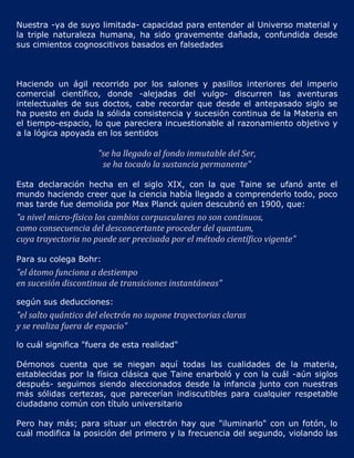 Nuestra -ya de suyo limitada- capacidad para entender al Universo material y
la triple naturaleza humana, ha sido gravemente dañada, confundida desde
sus cimientos cognoscitivos basados en falsedades



Haciendo un ágil recorrido por los salones y pasillos interiores del imperio
comercial científico, donde -alejadas del vulgo- discurren las aventuras
intelectuales de sus doctos, cabe recordar que desde el antepasado siglo se
ha puesto en duda la sólida consistencia y sucesión continua de la Materia en
el tiempo-espacio, lo que pareciera incuestionable al razonamiento objetivo y
a la lógica apoyada en los sentidos

                     "se ha llegado al fondo inmutable del Ser,
                      se ha tocado la sustancia permanente"

Esta declaración hecha en el siglo XIX, con la que Taine se ufanó ante el
mundo haciendo creer que la ciencia había llegado a comprenderlo todo, poco
mas tarde fue demolida por Max Planck quien descubrió en 1900, que:
"a nivel micro-físico los cambios corpusculares no son continuos,
como consecuencia del desconcertante proceder del quantum,
cuya trayectoria no puede ser precisada por el método científico vigente"

Para su colega Bohr:
"el átomo funciona a destiempo
en sucesión discontinua de transiciones instantáneas"

según sus deducciones:
"el salto quántico del electrón no supone trayectorias claras
y se realiza fuera de espacio"

lo cuál significa "fuera de esta realidad"

Démonos cuenta que se niegan aquí todas las cualidades de la materia,
establecidas por la física clásica que Taine enarboló y con la cuál -aún siglos
después- seguimos siendo aleccionados desde la infancia junto con nuestras
más sólidas certezas, que parecerían indiscutibles para cualquier respetable
ciudadano común con título universitario

Pero hay más; para situar un electrón hay que "iluminarlo" con un fotón, lo
cuál modifica la posición del primero y la frecuencia del segundo, violando las
 