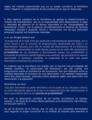 reglas del método experimental que ya no puede considerar al fenómeno
como "objetivo" o independiente de las condiciones en que es observado



A éste aspecto subjetivo de la microfísica se agrega la indeterminación o
relación de incertidumbre, que es la imposibilidad para determinarse el lugar
y velocidad del electrón en un átomo, expresada en las "desigualdades de
Heisenberg" (1901); con lo anterior simultáneamente se disocian los factores
racionales: energía y duración, forma y movimiento, con los que Descartes
pretendió explicar los fenómenos naturales.

A su vez Broglie declaró que:
"la progresión de la onda entre dos mediciones está totalmente determinada por su
forma inicial y por la ecuación de programación, obedeciendo por tanto a un
determinismo riguroso; pero ello no resulta del determinismo de los fenómenos
observables y mensurables en modo alguno, puesto que la onda sólo representa la
probabilidad de ese fenómeno; y precisamente porque esa probabilidad es
susceptible de alterarse cuando hagamos una medición que perturbará de manera
imprevisible el fenómeno estudiado, la progresión de la onda solo puede
determinarse haciendo dos mediciones"

Es evidente que la microfísica nos impide usar el recurso mas privilegiado del
método científico, "la observación del fenómeno"; por ello cuando nos
preguntamos sobre la consistencia del corpúsculo, hay que distinguir entre su
realidad detectada al momento de una observación y su realidad indetectable
entre dos observaciones; entonces ¿cómo podemos saber qué pasa entre una
observación y la siguiente?

Heisenberg nos dice:
"esta fase intermedia no puede describirse con la ayuda de los conceptos clásicos,
no existe descripción alguna de lo que es el corpúsculo entre dos observaciones, lo
único que podemos decir es una función de probabilidad"

Por esto, la descripción científica de los hechos microfísicos en tiempo-
espacio, y las leyes de la física clásica aplicadas a los fenómenos macrofísicos,
se excluyen entre sí.

He ahí el divorcio de la ciencia, que no solo en sus conceptos primordiales
está negando la propia convicción en su método de estudio para descifrar la
 