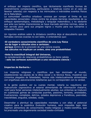 el enfoque del imperio científico, que tácitamente manifiesta formas de
entendimiento complacientes, particulares y relativas (como en el caso del
Newton selenita) con respecto a los intrincados e indivisibles eventos físicos
de la Naturaleza.
La comunidad científica ortodoxa -ansiosa por romper el límite de sus
capacidades sensoriales- choca contra las propias barreras resultantes de su
enfoque epistemológico, metodología y lenguaje matemático; y no obstante
que ante sus tantas imprecisiones se haya marcado estrictas normas, estas le
han servido poco para sus pingües logros y mucho para sus rutinarios y
solapados fracasos

Un riguroso análisis sobre la dictadura científica deja al descubierto que sus
llamadas ciencias exactas no son tales, si entendemos que:

-El verdadero conocimiento científico de una Ley física
 no da lugar a cálculos sino a certezas;
 porque dentro de la precisión de una ciencia exacta
 los cálculos no implican un orden, sino una probabilidad.

-Ante la exactitud integral del Universo,
 la consideración de relaciones probabilísticas no tiene cabida
 ¡ solo las certezas autentifican a una verdadera ciencia !


Imperios de Barbarie.-

Los imperios religiosos y científicos que han dominado al mundo,
estableciendo las pautas de la ética social y la técnica física, muestran sus
cimientos plagados de falsedades; hemos sido intelectualmente alimentados
con engañosas aseveraciones totalitarias que no corresponden con la verdad.

Si la gente pudiera ver su cuerpo mental, notaría su raquitismo por
malnutrición cognoscitiva al estarse alimentando de información chatarra,
inútil para forjar personas intelectualmente adultas; sus síntomas se traducen
en cuantiosas gamas de conductas pueriles, pasiones, temores, ansiedades,
frustraciones, complejos, delirios, estados depresivos y frenéticos, pasividad,
irascibilidad, angustia, soledad, vacío.

Desarrollar a plenitud las capacidades mentales y con ellas el potencial
creativo para la auténtica Evolución humana, será imposible bajo éste
régimen alimenticio de conocimiento medio-religioso y medio-científico, que
ha procreado una degenerante sociedad medio-civilizada
 