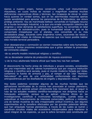 Ajenos a nuestro origen, hemos construido urbes cuál monumentales
mausoleos, en cuyos nichos se recrean y magnifican nuestras muchas
deficiencias cognoscitivas éticas y técnicas; tan incapaces de elevar la visión
hacia quienes en verdad somos, que en las adormecidas mayorías apenas
queda sensibilidad para apreciar los panoramas de la Naturaleza; ese otrora
pródigo ambiente -hoy de marchitada belleza- convertido en fustigado recurso
de la burda tecnología industrial, a la que una errada concepción colectiva del
progreso y voraz demanda de satisfactores superfluos, ha convertido en letal
instrumento de autodestrucción; pues la humanidad actual no solo se ha
comportado irrespetuosa con el planeta, sino convertido en su más
devastadora plaga, actuando como engendros ruines, socavando las raíces y
sustentabilidad vitales de millones de especies que nos hacen posible habitar
esta morada terrenal perecedera.

Gran desesperanza y conmoción se ciernen incesantes sobre esta humanidad,
sometida a tantas presiones existenciales que a gritos señalan la proximidad
del inminente colapso:
-de su amorfo modelo intelectual religioso y científico
-de su devastador sistema de producción de riqueza económica
-y de la muy adulterada historia oficial que hasta hoy nos han contado

El desconcierto ha hecho presa de individuos y grupos sociales, acicateados
por una irreprimible sed de valores humanitarios que por ninguna institución
religiosa o científica será saciada, pues el mundo moderno forjado por éstas,
contaminó la fuente de armonía y paz, al romper el eje vital "Hombre-
Naturaleza" en aras de una artificialidad confeccionada con doctrinas
antropocéntricas por los diseñadores de engaño y degradación masiva.

Hoy todos podemos constatar algunas de las muchas heridas que las
aplicaciones tecnificadas de la ciencia han provocado al cuerpo planetario,
pero pocos son quienes actúan eficazmente tras reconocer que, al seguir la
ruta de los actuales modelos científico-tecnológicos nos dirigimos hacia un
holocausto ambiental, porque no se aplican criterios éticos en las
investigaciones científicas e invenciones tecnológicas, cuando estas se
subordinan al financiamiento de intereses comerciales, políticos y militares;
una de tantas muestras de esta irresponsable actitud inventiva, son algunos
experimentos en la ionosfera efectuados por las grandes potencias bélicas,
que han amputado fuerzas planetarias, a través de las cuales se nutren y
coordinan circuitos vitales del ecosistema indispensables para mantener la
salud integral de las especies, ya que la esfera terrestre está constituida por
 