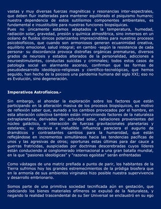 vastas y muy diversas fuerzas magnéticas y resonancias inter-espectrales,
que deben fluir inalteradas para mantener equilibrado el psiquismo humano;
nuestra dependencia de estos sutilísimos componentes ambientales, es
fundamental e insustituible para nuestras funciones biopsíquicas.
Pues no únicamente estamos adaptados a la temperatura, humedad,
radiación solar, gravedad, presión y química atmosférica, sino inmersos en un
océano de fluidos iónicos polarizantes imprescindibles para nuestros procesos
psicobiofísicos, que cuando son armoniosos generan ecuanimidad creativa,
equilibrio emocional, salud integral; en cambio -según la resistencia de cada
persona- su discordancia provoca distrofias orgánicas prematuras, diversos
grados de neurosis y estados alterados de la personalidad, adicciones a
neuroestimulantes, conductas suicidas y criminales; todos estos casos de
patología social en alarmante ascenso, confirman que las formas de
pseudodesarrollo ideológico-religiosas y científico-tecnológicas, que hemos
seguido, han hecho de la psicosis una pandemia humana del siglo XXI; eso no
es Evolución, sino degeneración.


Imperativos Astrofísicos.-

Sin embargo, al ahondar la exploración sobre los factores que están
participando en la alteración masiva de los procesos biopsíquicos, es motivo
de reflexión saber que, aunado a los cambios provocados por el hombre, en
esta alteración colectiva también están interviniendo factores de la naturaleza
extraplanetaria, derivados de: actividad solar, radiaciones provenientes del
núcleo galáctico, e interacción de fuerzas gravitacionales planetarias y
estelares; su decisiva e ineludible influencia pareciera el augurio de
dramáticos y contrastantes cambios para la humanidad, que están
reflejándose en incrementos simultáneos hacia las tendencias pacíficas de
unos y las agresivas de otros; oportunas estas últimas para dar cauce a
guerras fratricidas, auspiciadas por doctrinas descerebradas cuyos líderes
están conduciendo al conglomerado internacional a una gran batalla mundial,
en la que “pasiones ideológicas” y “razones egoístas” serán enfrentadas

Como vástagos de una matriz preñada a punto de parir, los habitantes de la
Tierra sufrimos hoy los grandes estremecimientos de la pródiga biosfera que
en la armonía de sus ambientes virginales hizo posible nuestra supervivencia
y desarrollo embrionario.

Somos parte de una primitiva sociedad tecnificada aún en gestación, que
codiciando los bienes materiales efímeros se expulsó de la Naturaleza, y
negando la realidad trascendental de su Ser Universal se enclaustró en su ego
 