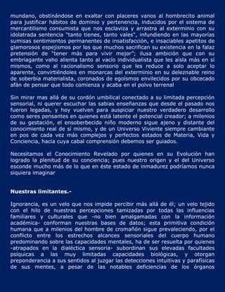 mundano, obstinándose en exaltar con placeres vanos al hombrecito animal
para justificar hábitos de dominio y pertenencia, inducidos por el sistema de
mercantilismo consumista que nos esclaviza y arrastra al exterminio con su
idolatrada sentencia "tanto tienes, tanto vales", infundiendo en las mayorías
sumisas sentimientos permanentes de insatisfacción, e insaciables apetitos de
glamorosos espejismos por los que muchos sacrifican su existencia en la falaz
pretensión de “tener más para vivir mejor”; ilusa ambición que con su
embriagante vaho alienta tanto al vacío individualista que les aísla más en sí
mismos, como al racionalismo sensorio que les reduce a solo aceptar lo
aparente, convirtiéndoles en monarcas del exterminio en su deleznable reino
de soberbia materialista, coronados de egoísmos envilecidos por su obcecado
afán de pensar que todo comienza y acaba en el polvo terrenal

Sin mirar mas allá de su cordón umbilical conectado a su limitada percepción
sensorial, ni querer escuchar las sabias enseñanzas que desde el pasado nos
fueron legadas, y hoy vuelven para auspiciar nuestro verdadero desarrollo
como seres pensantes en quienes está latente el potencial creador; a milenios
de su gestación, el ensoberbecido niño moderno sigue ajeno y distante del
conocimiento real de sí mismo, y de un Universo Viviente siempre cambiante
en pos de cada vez más complejos y perfectos estados de Materia, Vida y
Conciencia, hacia cuya cabal comprensión debemos ser guiados.

Necesitamos el Conocimiento Revelado por quienes en su Evolución han
logrado la plenitud de su conciencia; pues nuestro origen y el del Universo
esconde mucho más de lo que en éste estado de inmadurez podríamos nunca
siquiera imaginar


Nuestras limitantes.-

Ignorancia, es un velo que nos impide percibir más allá de él; un velo tejido
con el hilo de nuestras percepciones tamizadas por todas las influencias
familiares y culturales que -no bien amalgamadas con la información
académica- conforman nuestras bases de datos; esta primitiva condición
humana que a milenios del hombre de cromañón sigue prevaleciendo, por el
conflicto entre los estrechos alcances sensoriales del cuerpo humano
predominando sobre las capacidades mentales, ha de ser resuelta por quienes
-atrapados en la dialéctica sensoria- subordinan sus elevadas facultades
psíquicas a las muy limitadas capacidades biológicas, y otorgan
preponderancia a sus sentidos al juzgar las detecciones intuitivas y parafísicas
de sus mentes, a pesar de las notables deficiencias de los órganos
 